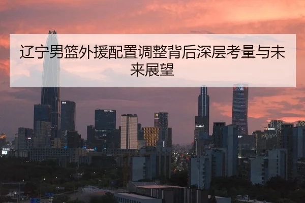 辽宁男篮外援配置调整背后深层考量与未来展望